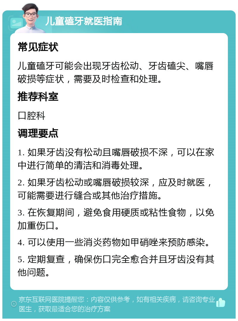 儿童磕牙就医指南 常见症状 儿童磕牙可能会出现牙齿松动、牙齿磕尖、嘴唇破损等症状，需要及时检查和处理。 推荐科室 口腔科 调理要点 1. 如果牙齿没有松动且嘴唇破损不深，可以在家中进行简单的清洁和消毒处理。 2. 如果牙齿松动或嘴唇破损较深，应及时就医，可能需要进行缝合或其他治疗措施。 3. 在恢复期间，避免食用硬质或粘性食物，以免加重伤口。 4. 可以使用一些消炎药物如甲硝唑来预防感染。 5. 定期复查，确保伤口完全愈合并且牙齿没有其他问题。