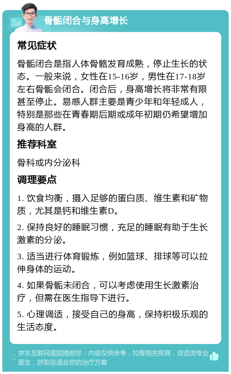 骨骺闭合与身高增长 常见症状 骨骺闭合是指人体骨骼发育成熟，停止生长的状态。一般来说，女性在15-16岁，男性在17-18岁左右骨骺会闭合。闭合后，身高增长将非常有限甚至停止。易感人群主要是青少年和年轻成人，特别是那些在青春期后期或成年初期仍希望增加身高的人群。 推荐科室 骨科或内分泌科 调理要点 1. 饮食均衡，摄入足够的蛋白质、维生素和矿物质，尤其是钙和维生素D。 2. 保持良好的睡眠习惯，充足的睡眠有助于生长激素的分泌。 3. 适当进行体育锻炼，例如篮球、排球等可以拉伸身体的运动。 4. 如果骨骺未闭合，可以考虑使用生长激素治疗，但需在医生指导下进行。 5. 心理调适，接受自己的身高，保持积极乐观的生活态度。