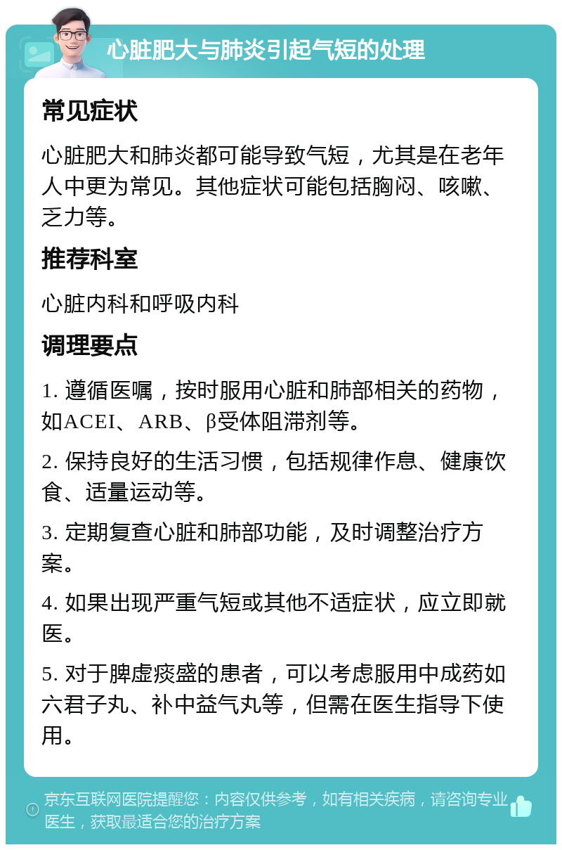 心脏肥大与肺炎引起气短的处理 常见症状 心脏肥大和肺炎都可能导致气短，尤其是在老年人中更为常见。其他症状可能包括胸闷、咳嗽、乏力等。 推荐科室 心脏内科和呼吸内科 调理要点 1. 遵循医嘱，按时服用心脏和肺部相关的药物，如ACEI、ARB、β受体阻滞剂等。 2. 保持良好的生活习惯，包括规律作息、健康饮食、适量运动等。 3. 定期复查心脏和肺部功能，及时调整治疗方案。 4. 如果出现严重气短或其他不适症状，应立即就医。 5. 对于脾虚痰盛的患者，可以考虑服用中成药如六君子丸、补中益气丸等，但需在医生指导下使用。