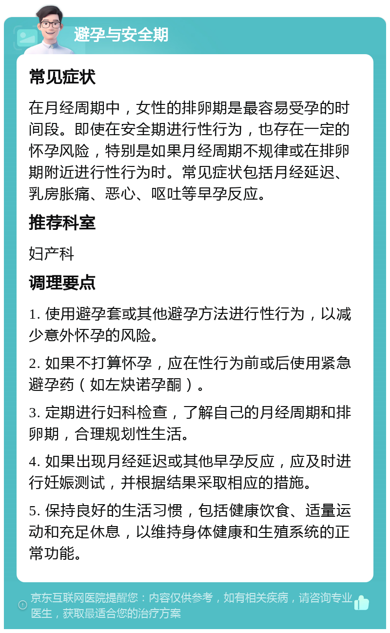 避孕与安全期 常见症状 在月经周期中，女性的排卵期是最容易受孕的时间段。即使在安全期进行性行为，也存在一定的怀孕风险，特别是如果月经周期不规律或在排卵期附近进行性行为时。常见症状包括月经延迟、乳房胀痛、恶心、呕吐等早孕反应。 推荐科室 妇产科 调理要点 1. 使用避孕套或其他避孕方法进行性行为，以减少意外怀孕的风险。 2. 如果不打算怀孕，应在性行为前或后使用紧急避孕药（如左炔诺孕酮）。 3. 定期进行妇科检查，了解自己的月经周期和排卵期，合理规划性生活。 4. 如果出现月经延迟或其他早孕反应，应及时进行妊娠测试，并根据结果采取相应的措施。 5. 保持良好的生活习惯，包括健康饮食、适量运动和充足休息，以维持身体健康和生殖系统的正常功能。