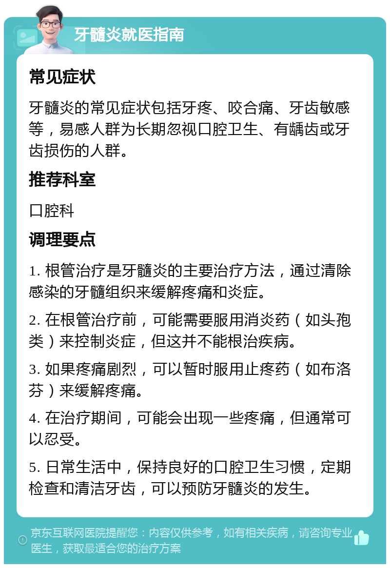 牙髓炎就医指南 常见症状 牙髓炎的常见症状包括牙疼、咬合痛、牙齿敏感等，易感人群为长期忽视口腔卫生、有龋齿或牙齿损伤的人群。 推荐科室 口腔科 调理要点 1. 根管治疗是牙髓炎的主要治疗方法，通过清除感染的牙髓组织来缓解疼痛和炎症。 2. 在根管治疗前，可能需要服用消炎药（如头孢类）来控制炎症，但这并不能根治疾病。 3. 如果疼痛剧烈，可以暂时服用止疼药（如布洛芬）来缓解疼痛。 4. 在治疗期间，可能会出现一些疼痛，但通常可以忍受。 5. 日常生活中，保持良好的口腔卫生习惯，定期检查和清洁牙齿，可以预防牙髓炎的发生。