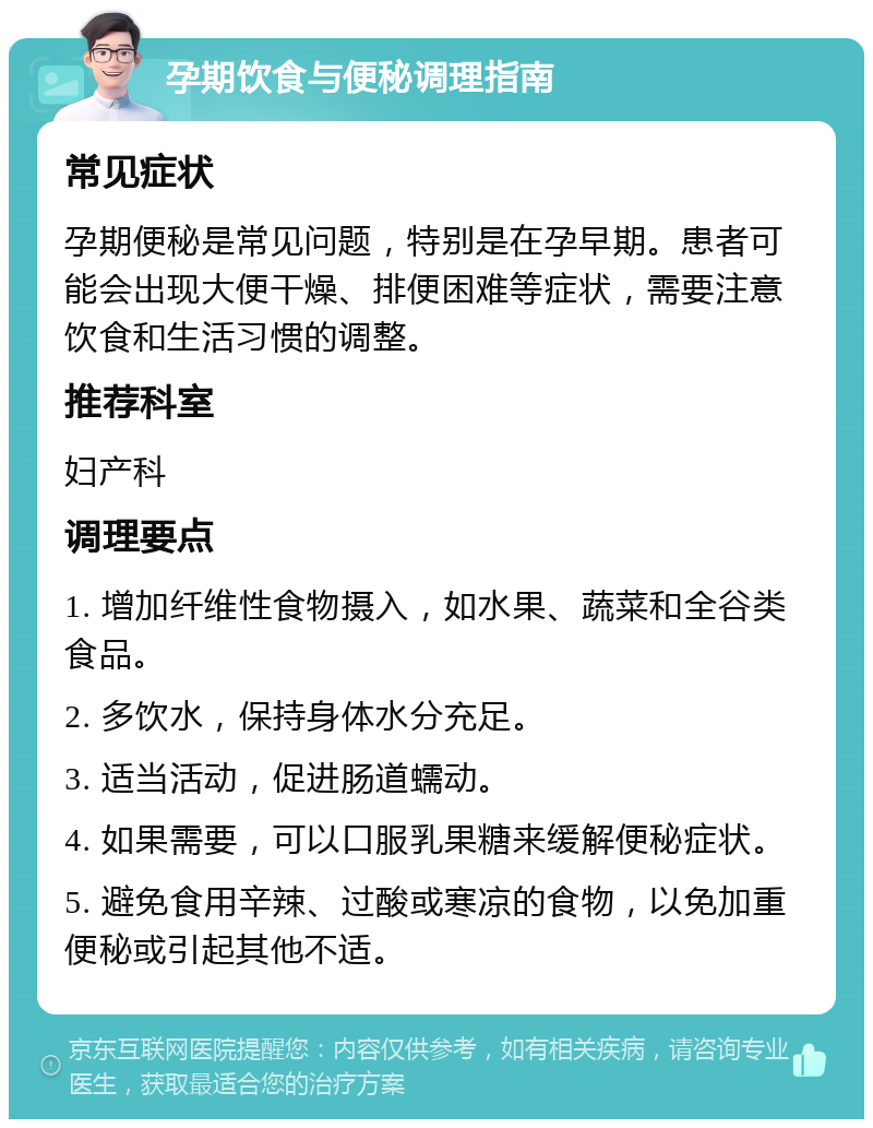 孕期饮食与便秘调理指南 常见症状 孕期便秘是常见问题，特别是在孕早期。患者可能会出现大便干燥、排便困难等症状，需要注意饮食和生活习惯的调整。 推荐科室 妇产科 调理要点 1. 增加纤维性食物摄入，如水果、蔬菜和全谷类食品。 2. 多饮水，保持身体水分充足。 3. 适当活动，促进肠道蠕动。 4. 如果需要，可以口服乳果糖来缓解便秘症状。 5. 避免食用辛辣、过酸或寒凉的食物，以免加重便秘或引起其他不适。