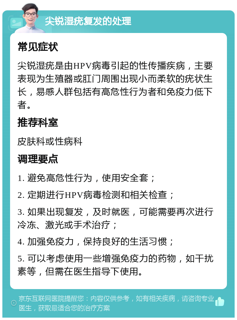 尖锐湿疣复发的处理 常见症状 尖锐湿疣是由HPV病毒引起的性传播疾病，主要表现为生殖器或肛门周围出现小而柔软的疣状生长，易感人群包括有高危性行为者和免疫力低下者。 推荐科室 皮肤科或性病科 调理要点 1. 避免高危性行为，使用安全套； 2. 定期进行HPV病毒检测和相关检查； 3. 如果出现复发，及时就医，可能需要再次进行冷冻、激光或手术治疗； 4. 加强免疫力，保持良好的生活习惯； 5. 可以考虑使用一些增强免疫力的药物，如干扰素等，但需在医生指导下使用。