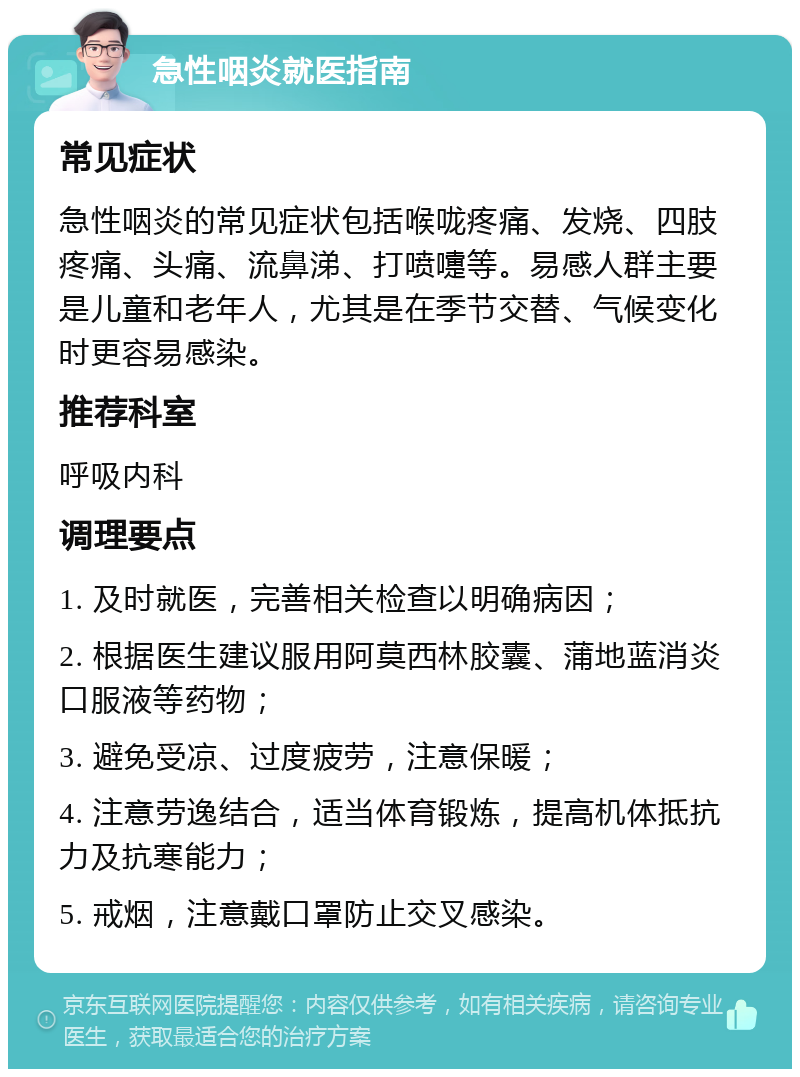 急性咽炎就医指南 常见症状 急性咽炎的常见症状包括喉咙疼痛、发烧、四肢疼痛、头痛、流鼻涕、打喷嚏等。易感人群主要是儿童和老年人，尤其是在季节交替、气候变化时更容易感染。 推荐科室 呼吸内科 调理要点 1. 及时就医，完善相关检查以明确病因； 2. 根据医生建议服用阿莫西林胶囊、蒲地蓝消炎口服液等药物； 3. 避免受凉、过度疲劳，注意保暖； 4. 注意劳逸结合，适当体育锻炼，提高机体抵抗力及抗寒能力； 5. 戒烟，注意戴口罩防止交叉感染。