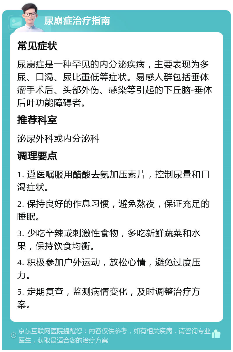 尿崩症治疗指南 常见症状 尿崩症是一种罕见的内分泌疾病，主要表现为多尿、口渴、尿比重低等症状。易感人群包括垂体瘤手术后、头部外伤、感染等引起的下丘脑-垂体后叶功能障碍者。 推荐科室 泌尿外科或内分泌科 调理要点 1. 遵医嘱服用醋酸去氨加压素片，控制尿量和口渴症状。 2. 保持良好的作息习惯，避免熬夜，保证充足的睡眠。 3. 少吃辛辣或刺激性食物，多吃新鲜蔬菜和水果，保持饮食均衡。 4. 积极参加户外运动，放松心情，避免过度压力。 5. 定期复查，监测病情变化，及时调整治疗方案。