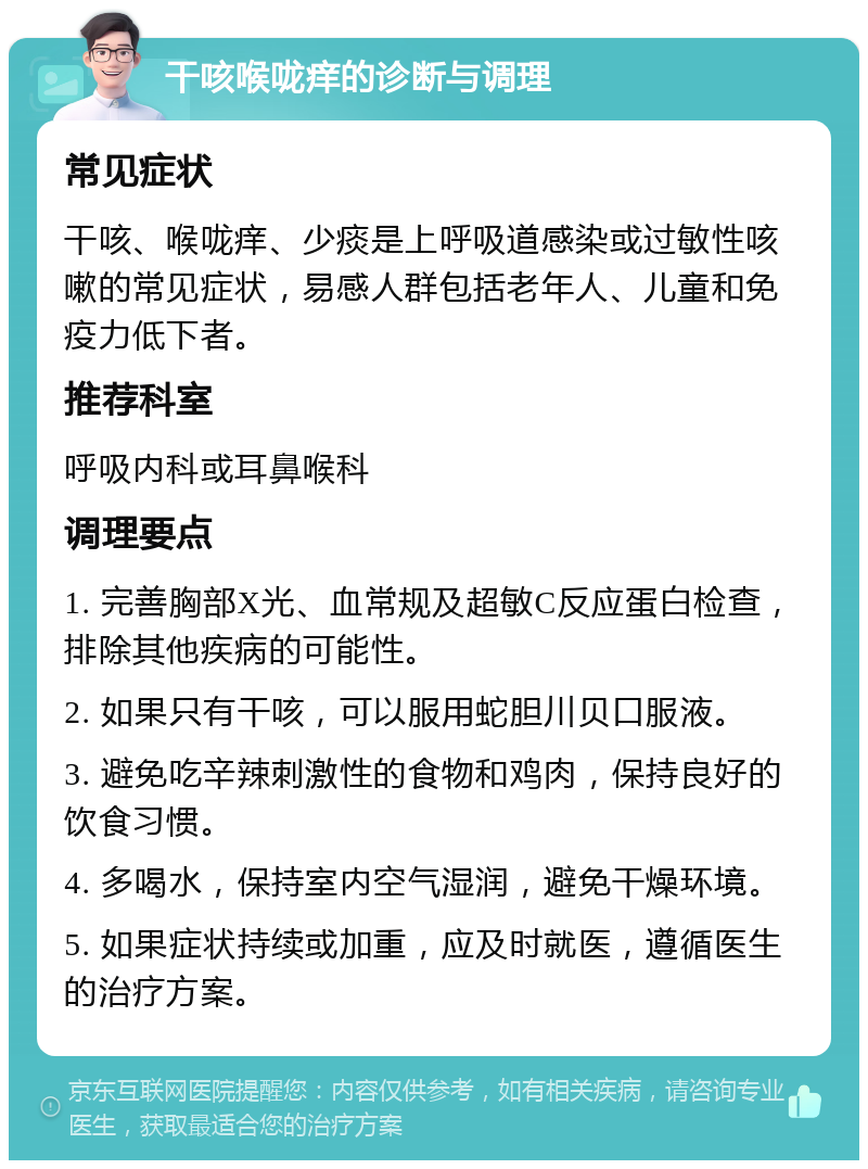 干咳喉咙痒的诊断与调理 常见症状 干咳、喉咙痒、少痰是上呼吸道感染或过敏性咳嗽的常见症状，易感人群包括老年人、儿童和免疫力低下者。 推荐科室 呼吸内科或耳鼻喉科 调理要点 1. 完善胸部X光、血常规及超敏C反应蛋白检查，排除其他疾病的可能性。 2. 如果只有干咳，可以服用蛇胆川贝口服液。 3. 避免吃辛辣刺激性的食物和鸡肉，保持良好的饮食习惯。 4. 多喝水，保持室内空气湿润，避免干燥环境。 5. 如果症状持续或加重，应及时就医，遵循医生的治疗方案。