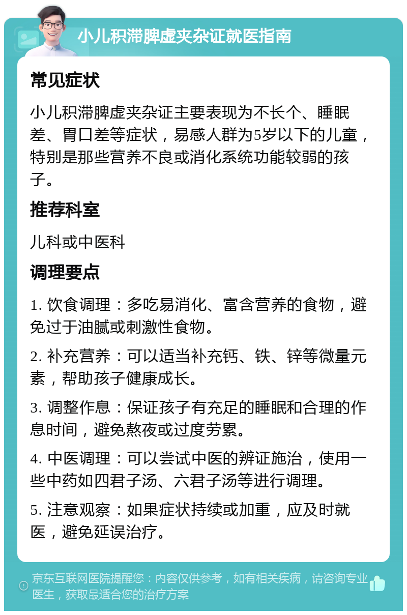 小儿积滞脾虚夹杂证就医指南 常见症状 小儿积滞脾虚夹杂证主要表现为不长个、睡眠差、胃口差等症状，易感人群为5岁以下的儿童，特别是那些营养不良或消化系统功能较弱的孩子。 推荐科室 儿科或中医科 调理要点 1. 饮食调理：多吃易消化、富含营养的食物，避免过于油腻或刺激性食物。 2. 补充营养：可以适当补充钙、铁、锌等微量元素，帮助孩子健康成长。 3. 调整作息：保证孩子有充足的睡眠和合理的作息时间，避免熬夜或过度劳累。 4. 中医调理：可以尝试中医的辨证施治，使用一些中药如四君子汤、六君子汤等进行调理。 5. 注意观察：如果症状持续或加重，应及时就医，避免延误治疗。