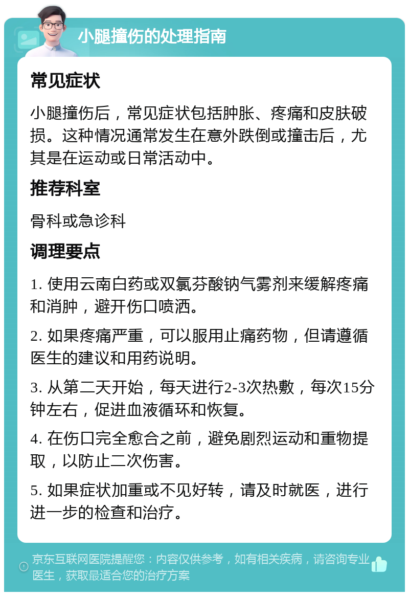 小腿撞伤的处理指南 常见症状 小腿撞伤后，常见症状包括肿胀、疼痛和皮肤破损。这种情况通常发生在意外跌倒或撞击后，尤其是在运动或日常活动中。 推荐科室 骨科或急诊科 调理要点 1. 使用云南白药或双氯芬酸钠气雾剂来缓解疼痛和消肿，避开伤口喷洒。 2. 如果疼痛严重，可以服用止痛药物，但请遵循医生的建议和用药说明。 3. 从第二天开始，每天进行2-3次热敷，每次15分钟左右，促进血液循环和恢复。 4. 在伤口完全愈合之前，避免剧烈运动和重物提取，以防止二次伤害。 5. 如果症状加重或不见好转，请及时就医，进行进一步的检查和治疗。