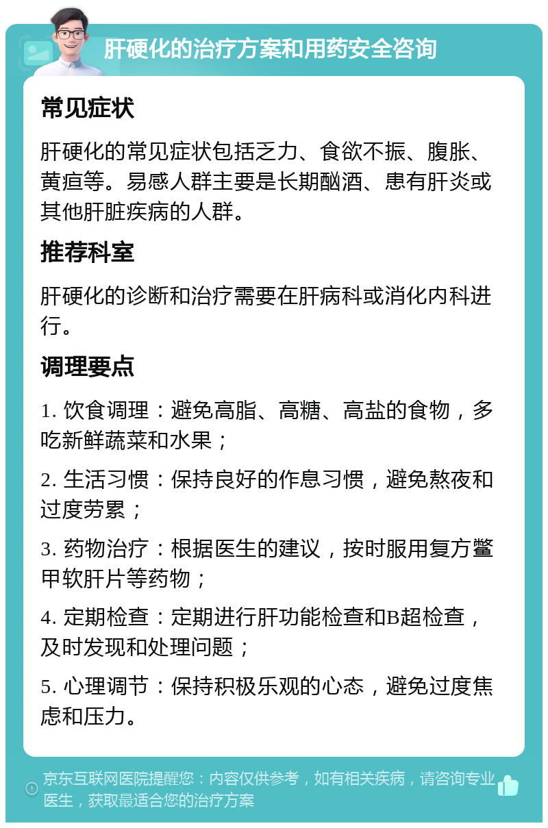 肝硬化的治疗方案和用药安全咨询 常见症状 肝硬化的常见症状包括乏力、食欲不振、腹胀、黄疸等。易感人群主要是长期酗酒、患有肝炎或其他肝脏疾病的人群。 推荐科室 肝硬化的诊断和治疗需要在肝病科或消化内科进行。 调理要点 1. 饮食调理：避免高脂、高糖、高盐的食物，多吃新鲜蔬菜和水果； 2. 生活习惯：保持良好的作息习惯，避免熬夜和过度劳累； 3. 药物治疗：根据医生的建议，按时服用复方鳖甲软肝片等药物； 4. 定期检查：定期进行肝功能检查和B超检查，及时发现和处理问题； 5. 心理调节：保持积极乐观的心态，避免过度焦虑和压力。