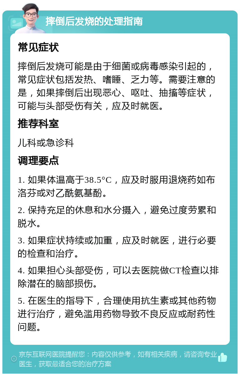 摔倒后发烧的处理指南 常见症状 摔倒后发烧可能是由于细菌或病毒感染引起的，常见症状包括发热、嗜睡、乏力等。需要注意的是，如果摔倒后出现恶心、呕吐、抽搐等症状，可能与头部受伤有关，应及时就医。 推荐科室 儿科或急诊科 调理要点 1. 如果体温高于38.5°C，应及时服用退烧药如布洛芬或对乙酰氨基酚。 2. 保持充足的休息和水分摄入，避免过度劳累和脱水。 3. 如果症状持续或加重，应及时就医，进行必要的检查和治疗。 4. 如果担心头部受伤，可以去医院做CT检查以排除潜在的脑部损伤。 5. 在医生的指导下，合理使用抗生素或其他药物进行治疗，避免滥用药物导致不良反应或耐药性问题。