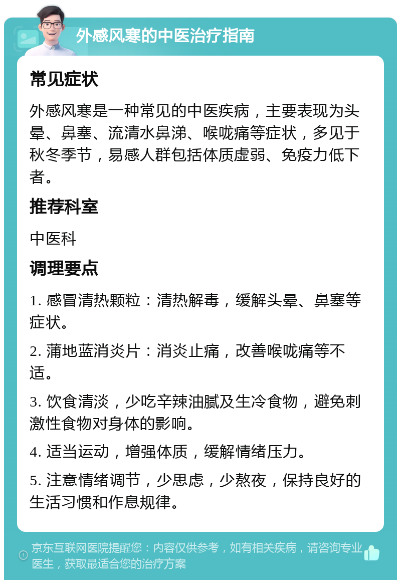 外感风寒的中医治疗指南 常见症状 外感风寒是一种常见的中医疾病，主要表现为头晕、鼻塞、流清水鼻涕、喉咙痛等症状，多见于秋冬季节，易感人群包括体质虚弱、免疫力低下者。 推荐科室 中医科 调理要点 1. 感冒清热颗粒：清热解毒，缓解头晕、鼻塞等症状。 2. 蒲地蓝消炎片：消炎止痛，改善喉咙痛等不适。 3. 饮食清淡，少吃辛辣油腻及生冷食物，避免刺激性食物对身体的影响。 4. 适当运动，增强体质，缓解情绪压力。 5. 注意情绪调节，少思虑，少熬夜，保持良好的生活习惯和作息规律。