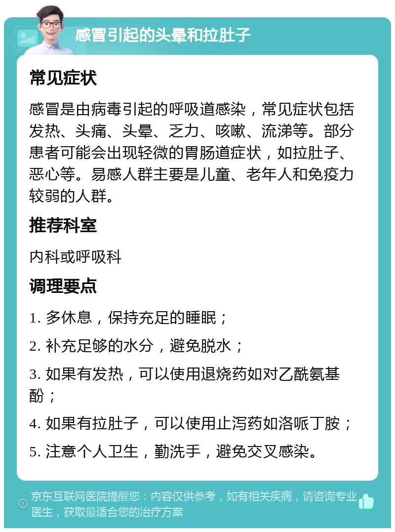 感冒引起的头晕和拉肚子 常见症状 感冒是由病毒引起的呼吸道感染，常见症状包括发热、头痛、头晕、乏力、咳嗽、流涕等。部分患者可能会出现轻微的胃肠道症状，如拉肚子、恶心等。易感人群主要是儿童、老年人和免疫力较弱的人群。 推荐科室 内科或呼吸科 调理要点 1. 多休息，保持充足的睡眠； 2. 补充足够的水分，避免脱水； 3. 如果有发热，可以使用退烧药如对乙酰氨基酚； 4. 如果有拉肚子，可以使用止泻药如洛哌丁胺； 5. 注意个人卫生，勤洗手，避免交叉感染。