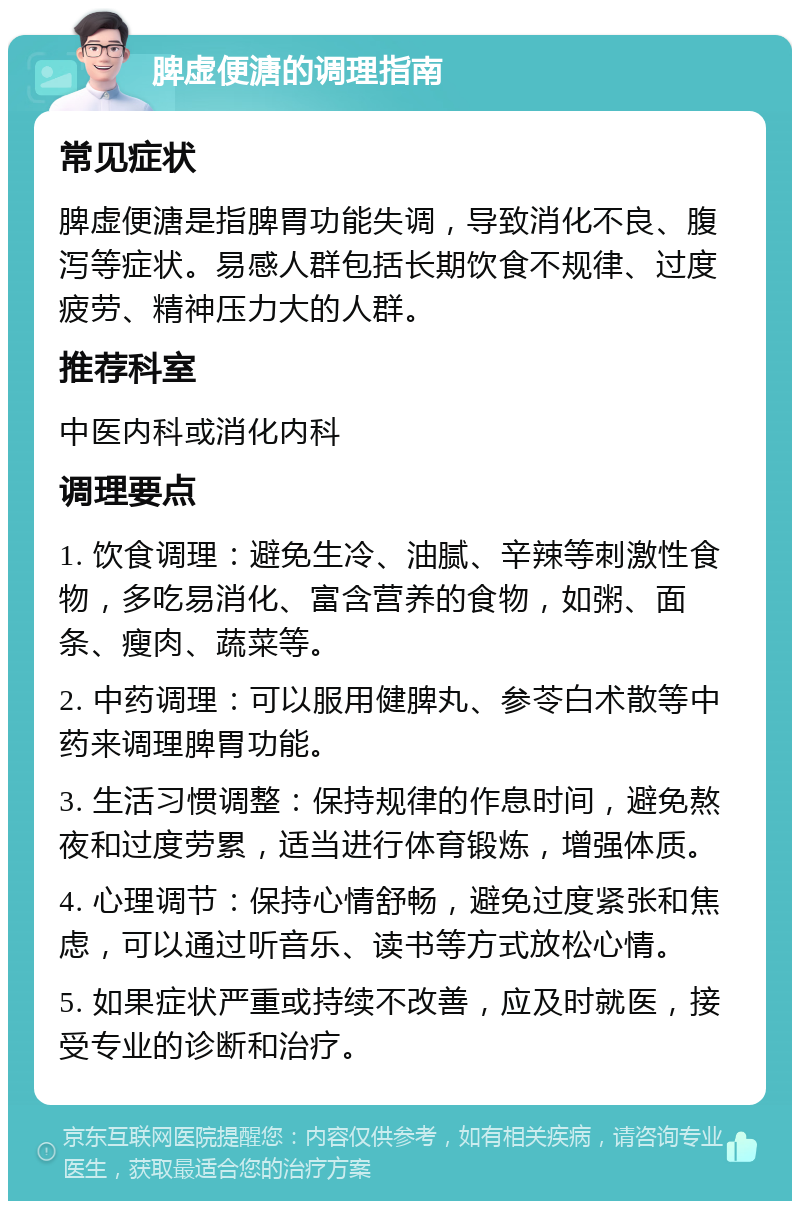 脾虚便溏的调理指南 常见症状 脾虚便溏是指脾胃功能失调，导致消化不良、腹泻等症状。易感人群包括长期饮食不规律、过度疲劳、精神压力大的人群。 推荐科室 中医内科或消化内科 调理要点 1. 饮食调理：避免生冷、油腻、辛辣等刺激性食物，多吃易消化、富含营养的食物，如粥、面条、瘦肉、蔬菜等。 2. 中药调理：可以服用健脾丸、参苓白术散等中药来调理脾胃功能。 3. 生活习惯调整：保持规律的作息时间，避免熬夜和过度劳累，适当进行体育锻炼，增强体质。 4. 心理调节：保持心情舒畅，避免过度紧张和焦虑，可以通过听音乐、读书等方式放松心情。 5. 如果症状严重或持续不改善，应及时就医，接受专业的诊断和治疗。