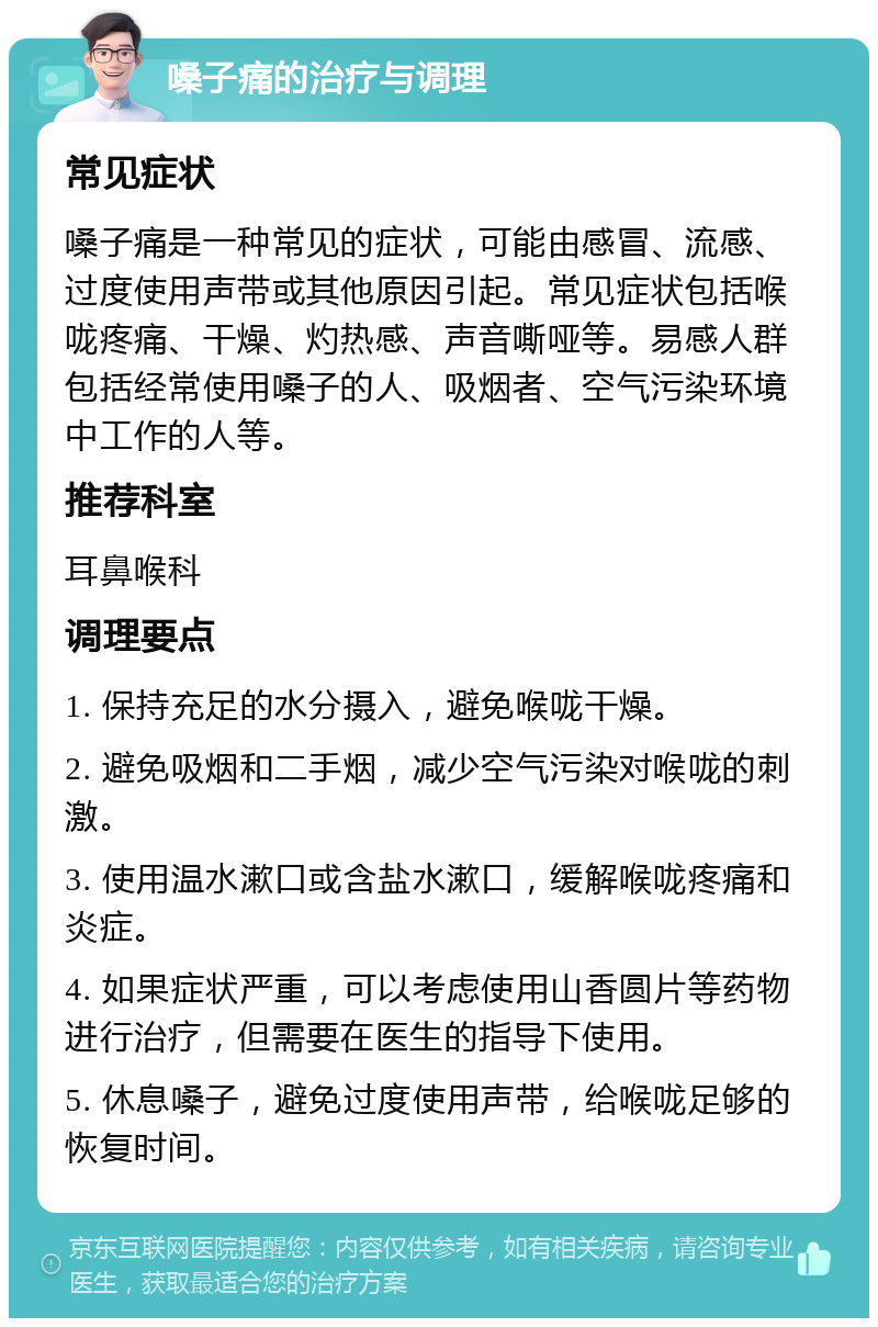 嗓子痛的治疗与调理 常见症状 嗓子痛是一种常见的症状，可能由感冒、流感、过度使用声带或其他原因引起。常见症状包括喉咙疼痛、干燥、灼热感、声音嘶哑等。易感人群包括经常使用嗓子的人、吸烟者、空气污染环境中工作的人等。 推荐科室 耳鼻喉科 调理要点 1. 保持充足的水分摄入，避免喉咙干燥。 2. 避免吸烟和二手烟，减少空气污染对喉咙的刺激。 3. 使用温水漱口或含盐水漱口，缓解喉咙疼痛和炎症。 4. 如果症状严重，可以考虑使用山香圆片等药物进行治疗，但需要在医生的指导下使用。 5. 休息嗓子，避免过度使用声带，给喉咙足够的恢复时间。