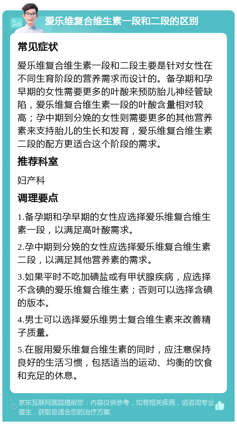 爱乐维复合维生素一段和二段的区别 常见症状 爱乐维复合维生素一段和二段主要是针对女性在不同生育阶段的营养需求而设计的。备孕期和孕早期的女性需要更多的叶酸来预防胎儿神经管缺陷，爱乐维复合维生素一段的叶酸含量相对较高；孕中期到分娩的女性则需要更多的其他营养素来支持胎儿的生长和发育，爱乐维复合维生素二段的配方更适合这个阶段的需求。 推荐科室 妇产科 调理要点 1.备孕期和孕早期的女性应选择爱乐维复合维生素一段，以满足高叶酸需求。 2.孕中期到分娩的女性应选择爱乐维复合维生素二段，以满足其他营养素的需求。 3.如果平时不吃加碘盐或有甲状腺疾病，应选择不含碘的爱乐维复合维生素；否则可以选择含碘的版本。 4.男士可以选择爱乐维男士复合维生素来改善精子质量。 5.在服用爱乐维复合维生素的同时，应注意保持良好的生活习惯，包括适当的运动、均衡的饮食和充足的休息。