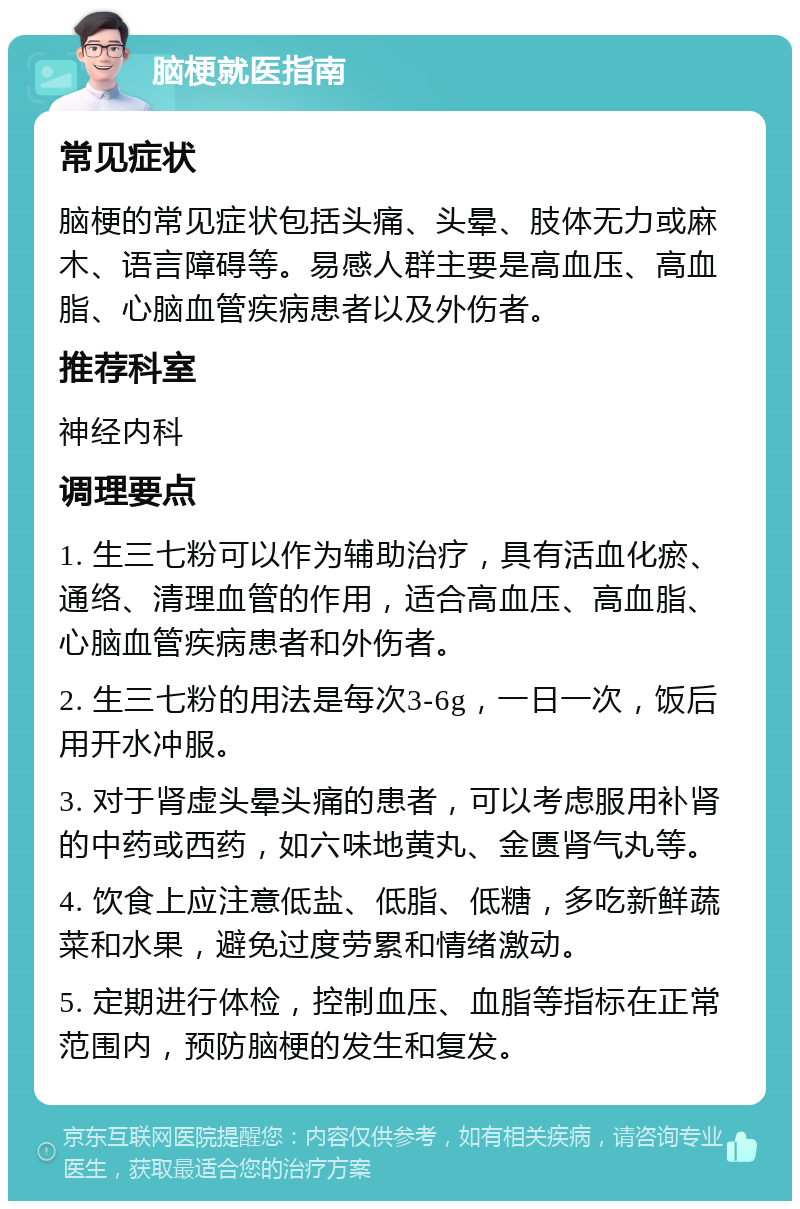 脑梗就医指南 常见症状 脑梗的常见症状包括头痛、头晕、肢体无力或麻木、语言障碍等。易感人群主要是高血压、高血脂、心脑血管疾病患者以及外伤者。 推荐科室 神经内科 调理要点 1. 生三七粉可以作为辅助治疗，具有活血化瘀、通络、清理血管的作用，适合高血压、高血脂、心脑血管疾病患者和外伤者。 2. 生三七粉的用法是每次3-6g，一日一次，饭后用开水冲服。 3. 对于肾虚头晕头痛的患者，可以考虑服用补肾的中药或西药，如六味地黄丸、金匮肾气丸等。 4. 饮食上应注意低盐、低脂、低糖，多吃新鲜蔬菜和水果，避免过度劳累和情绪激动。 5. 定期进行体检，控制血压、血脂等指标在正常范围内，预防脑梗的发生和复发。