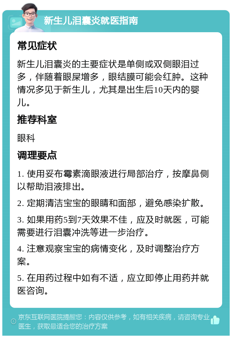 新生儿泪囊炎就医指南 常见症状 新生儿泪囊炎的主要症状是单侧或双侧眼泪过多，伴随着眼屎增多，眼结膜可能会红肿。这种情况多见于新生儿，尤其是出生后10天内的婴儿。 推荐科室 眼科 调理要点 1. 使用妥布霉素滴眼液进行局部治疗，按摩鼻侧以帮助泪液排出。 2. 定期清洁宝宝的眼睛和面部，避免感染扩散。 3. 如果用药5到7天效果不佳，应及时就医，可能需要进行泪囊冲洗等进一步治疗。 4. 注意观察宝宝的病情变化，及时调整治疗方案。 5. 在用药过程中如有不适，应立即停止用药并就医咨询。