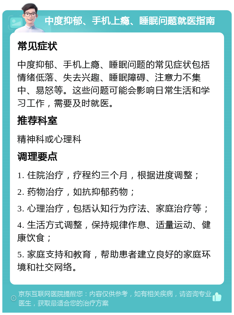 中度抑郁、手机上瘾、睡眠问题就医指南 常见症状 中度抑郁、手机上瘾、睡眠问题的常见症状包括情绪低落、失去兴趣、睡眠障碍、注意力不集中、易怒等。这些问题可能会影响日常生活和学习工作，需要及时就医。 推荐科室 精神科或心理科 调理要点 1. 住院治疗，疗程约三个月，根据进度调整； 2. 药物治疗，如抗抑郁药物； 3. 心理治疗，包括认知行为疗法、家庭治疗等； 4. 生活方式调整，保持规律作息、适量运动、健康饮食； 5. 家庭支持和教育，帮助患者建立良好的家庭环境和社交网络。