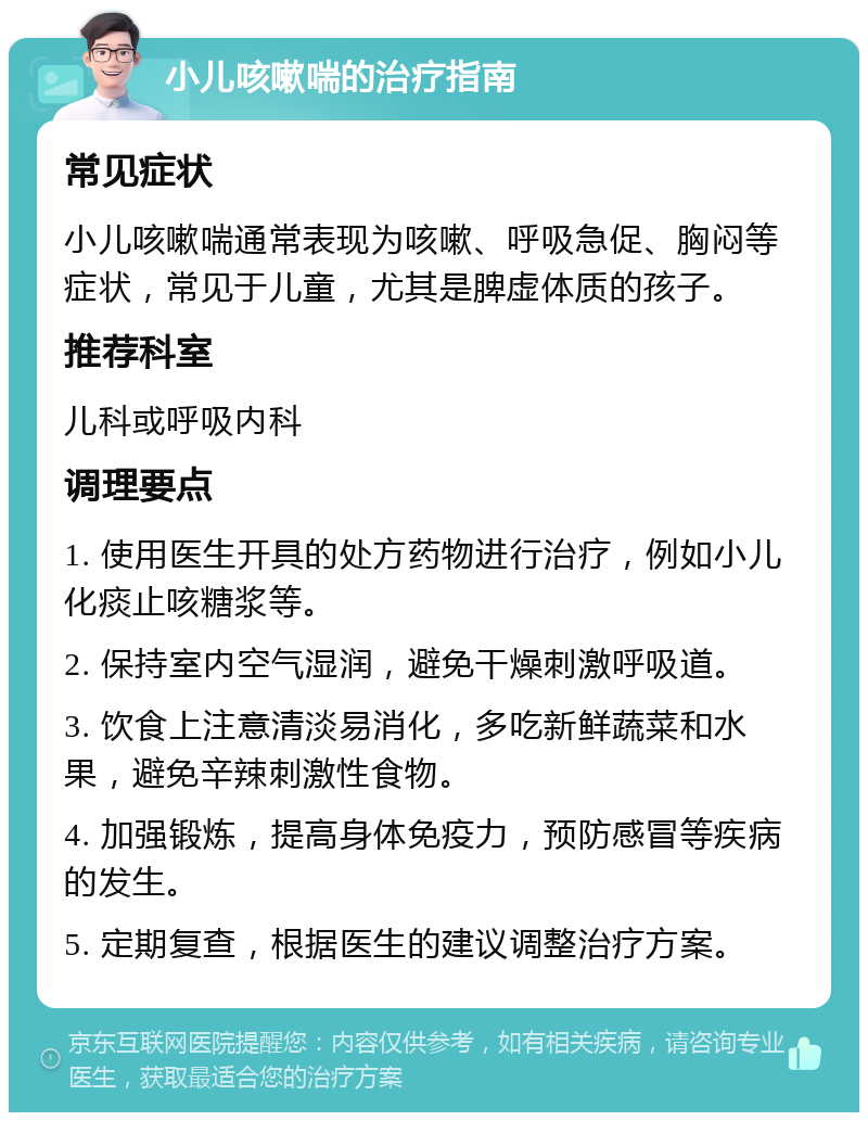 小儿咳嗽喘的治疗指南 常见症状 小儿咳嗽喘通常表现为咳嗽、呼吸急促、胸闷等症状，常见于儿童，尤其是脾虚体质的孩子。 推荐科室 儿科或呼吸内科 调理要点 1. 使用医生开具的处方药物进行治疗，例如小儿化痰止咳糖浆等。 2. 保持室内空气湿润，避免干燥刺激呼吸道。 3. 饮食上注意清淡易消化，多吃新鲜蔬菜和水果，避免辛辣刺激性食物。 4. 加强锻炼，提高身体免疫力，预防感冒等疾病的发生。 5. 定期复查，根据医生的建议调整治疗方案。