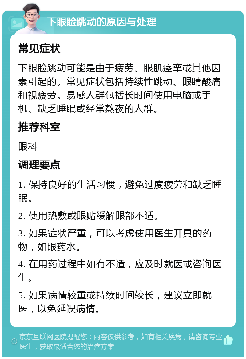 下眼睑跳动的原因与处理 常见症状 下眼睑跳动可能是由于疲劳、眼肌痉挛或其他因素引起的。常见症状包括持续性跳动、眼睛酸痛和视疲劳。易感人群包括长时间使用电脑或手机、缺乏睡眠或经常熬夜的人群。 推荐科室 眼科 调理要点 1. 保持良好的生活习惯，避免过度疲劳和缺乏睡眠。 2. 使用热敷或眼贴缓解眼部不适。 3. 如果症状严重，可以考虑使用医生开具的药物，如眼药水。 4. 在用药过程中如有不适，应及时就医或咨询医生。 5. 如果病情较重或持续时间较长，建议立即就医，以免延误病情。