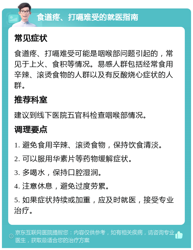 食道疼、打嗝难受的就医指南 常见症状 食道疼、打嗝难受可能是咽喉部问题引起的，常见于上火、食积等情况。易感人群包括经常食用辛辣、滚烫食物的人群以及有反酸烧心症状的人群。 推荐科室 建议到线下医院五官科检查咽喉部情况。 调理要点 1. 避免食用辛辣、滚烫食物，保持饮食清淡。 2. 可以服用华素片等药物缓解症状。 3. 多喝水，保持口腔湿润。 4. 注意休息，避免过度劳累。 5. 如果症状持续或加重，应及时就医，接受专业治疗。