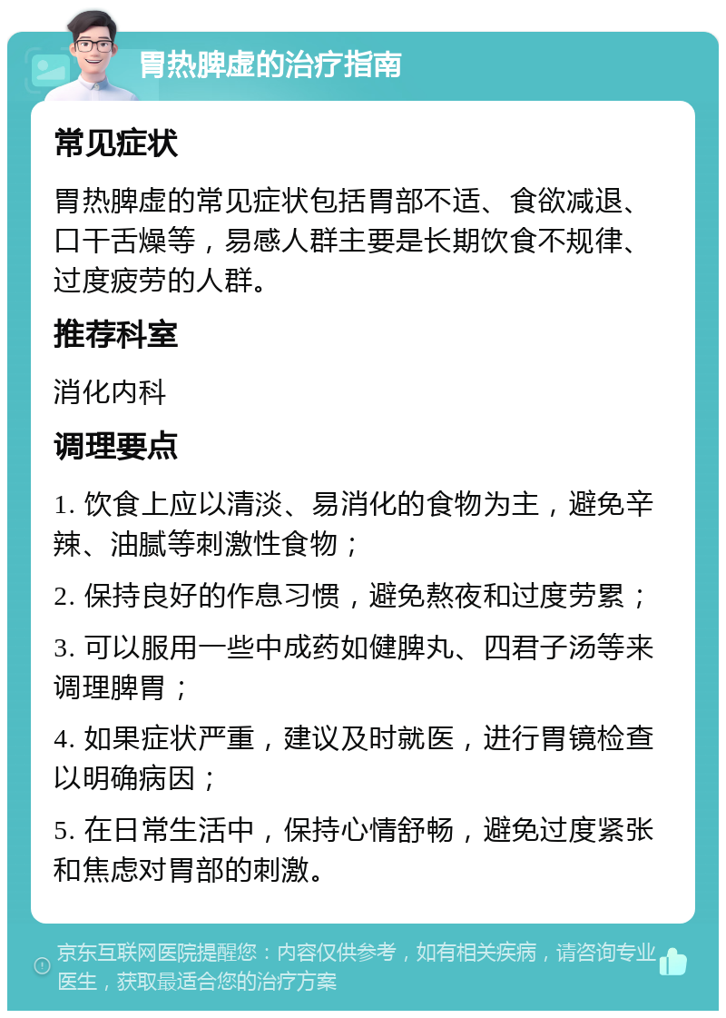 胃热脾虚的治疗指南 常见症状 胃热脾虚的常见症状包括胃部不适、食欲减退、口干舌燥等，易感人群主要是长期饮食不规律、过度疲劳的人群。 推荐科室 消化内科 调理要点 1. 饮食上应以清淡、易消化的食物为主，避免辛辣、油腻等刺激性食物； 2. 保持良好的作息习惯，避免熬夜和过度劳累； 3. 可以服用一些中成药如健脾丸、四君子汤等来调理脾胃； 4. 如果症状严重，建议及时就医，进行胃镜检查以明确病因； 5. 在日常生活中，保持心情舒畅，避免过度紧张和焦虑对胃部的刺激。