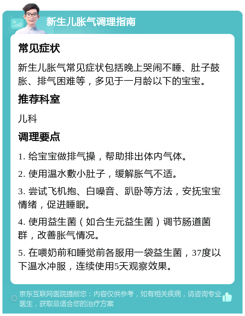 新生儿胀气调理指南 常见症状 新生儿胀气常见症状包括晚上哭闹不睡、肚子鼓胀、排气困难等，多见于一月龄以下的宝宝。 推荐科室 儿科 调理要点 1. 给宝宝做排气操，帮助排出体内气体。 2. 使用温水敷小肚子，缓解胀气不适。 3. 尝试飞机抱、白噪音、趴卧等方法，安抚宝宝情绪，促进睡眠。 4. 使用益生菌（如合生元益生菌）调节肠道菌群，改善胀气情况。 5. 在喂奶前和睡觉前各服用一袋益生菌，37度以下温水冲服，连续使用5天观察效果。