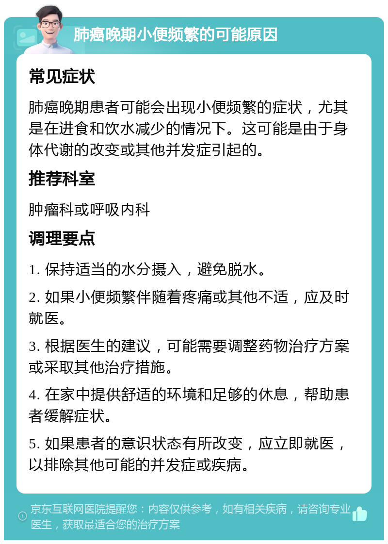 肺癌晚期小便频繁的可能原因 常见症状 肺癌晚期患者可能会出现小便频繁的症状，尤其是在进食和饮水减少的情况下。这可能是由于身体代谢的改变或其他并发症引起的。 推荐科室 肿瘤科或呼吸内科 调理要点 1. 保持适当的水分摄入，避免脱水。 2. 如果小便频繁伴随着疼痛或其他不适，应及时就医。 3. 根据医生的建议，可能需要调整药物治疗方案或采取其他治疗措施。 4. 在家中提供舒适的环境和足够的休息，帮助患者缓解症状。 5. 如果患者的意识状态有所改变，应立即就医，以排除其他可能的并发症或疾病。