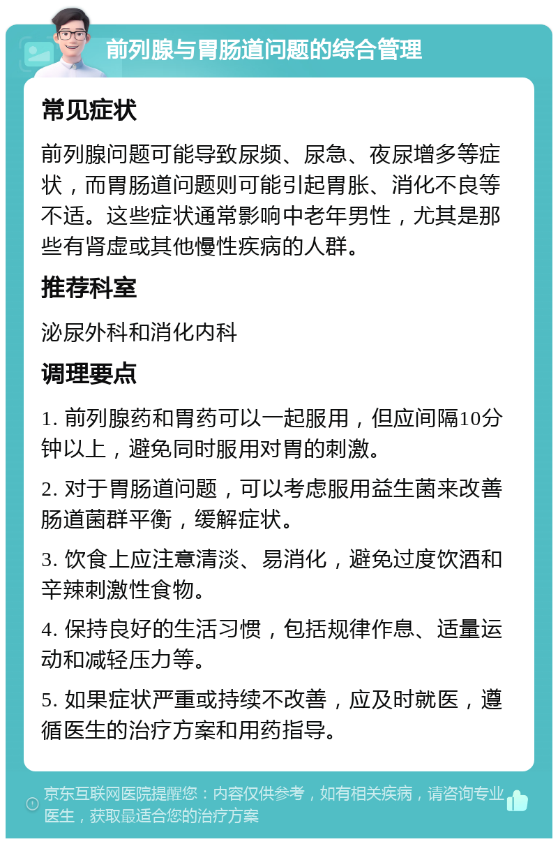 前列腺与胃肠道问题的综合管理 常见症状 前列腺问题可能导致尿频、尿急、夜尿增多等症状，而胃肠道问题则可能引起胃胀、消化不良等不适。这些症状通常影响中老年男性，尤其是那些有肾虚或其他慢性疾病的人群。 推荐科室 泌尿外科和消化内科 调理要点 1. 前列腺药和胃药可以一起服用，但应间隔10分钟以上，避免同时服用对胃的刺激。 2. 对于胃肠道问题，可以考虑服用益生菌来改善肠道菌群平衡，缓解症状。 3. 饮食上应注意清淡、易消化，避免过度饮酒和辛辣刺激性食物。 4. 保持良好的生活习惯，包括规律作息、适量运动和减轻压力等。 5. 如果症状严重或持续不改善，应及时就医，遵循医生的治疗方案和用药指导。