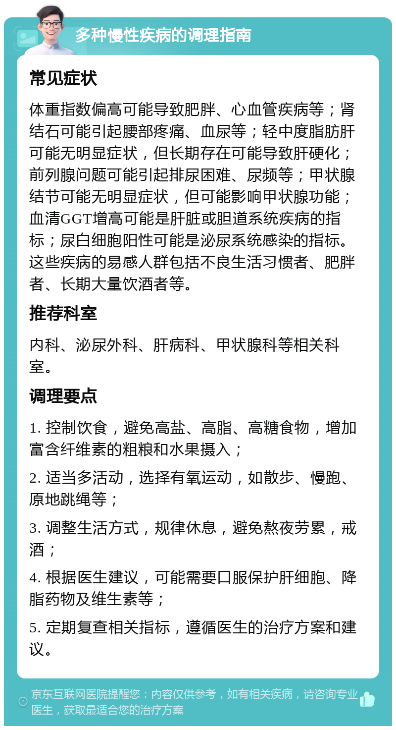 多种慢性疾病的调理指南 常见症状 体重指数偏高可能导致肥胖、心血管疾病等；肾结石可能引起腰部疼痛、血尿等；轻中度脂肪肝可能无明显症状，但长期存在可能导致肝硬化；前列腺问题可能引起排尿困难、尿频等；甲状腺结节可能无明显症状，但可能影响甲状腺功能；血清GGT增高可能是肝脏或胆道系统疾病的指标；尿白细胞阳性可能是泌尿系统感染的指标。这些疾病的易感人群包括不良生活习惯者、肥胖者、长期大量饮酒者等。 推荐科室 内科、泌尿外科、肝病科、甲状腺科等相关科室。 调理要点 1. 控制饮食，避免高盐、高脂、高糖食物，增加富含纤维素的粗粮和水果摄入； 2. 适当多活动，选择有氧运动，如散步、慢跑、原地跳绳等； 3. 调整生活方式，规律休息，避免熬夜劳累，戒酒； 4. 根据医生建议，可能需要口服保护肝细胞、降脂药物及维生素等； 5. 定期复查相关指标，遵循医生的治疗方案和建议。