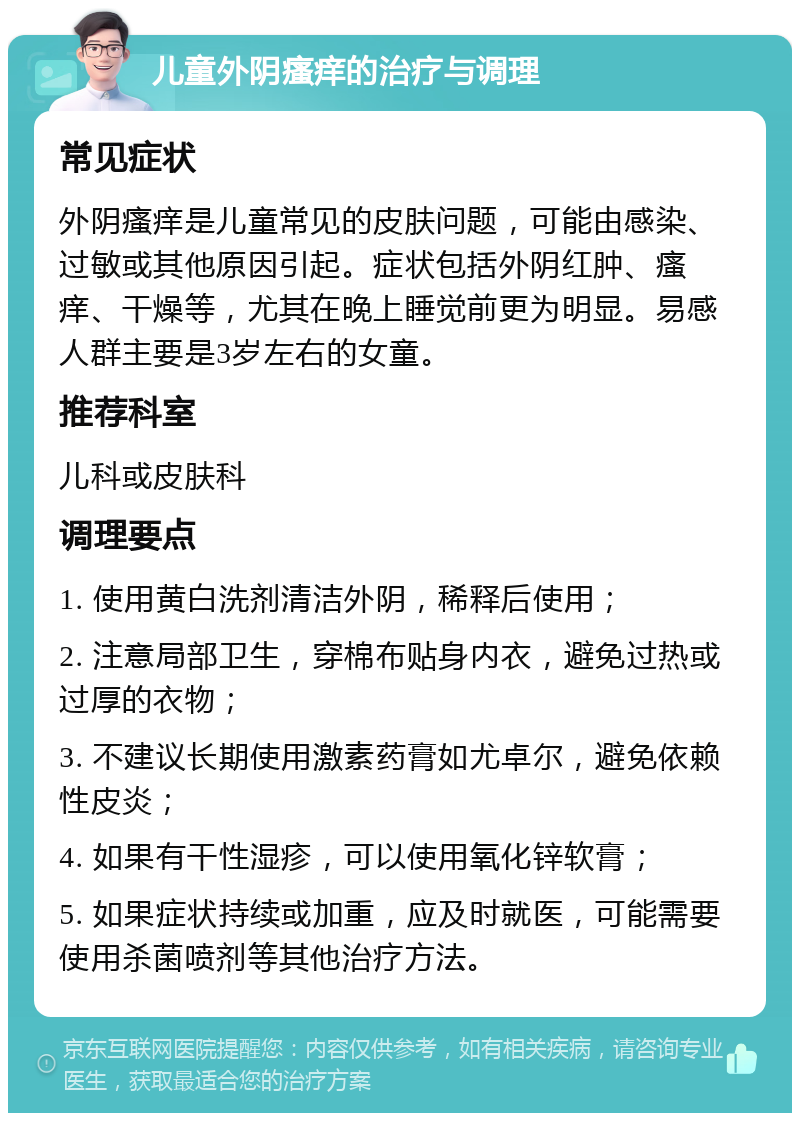 儿童外阴瘙痒的治疗与调理 常见症状 外阴瘙痒是儿童常见的皮肤问题，可能由感染、过敏或其他原因引起。症状包括外阴红肿、瘙痒、干燥等，尤其在晚上睡觉前更为明显。易感人群主要是3岁左右的女童。 推荐科室 儿科或皮肤科 调理要点 1. 使用黄白洗剂清洁外阴，稀释后使用； 2. 注意局部卫生，穿棉布贴身内衣，避免过热或过厚的衣物； 3. 不建议长期使用激素药膏如尤卓尔，避免依赖性皮炎； 4. 如果有干性湿疹，可以使用氧化锌软膏； 5. 如果症状持续或加重，应及时就医，可能需要使用杀菌喷剂等其他治疗方法。