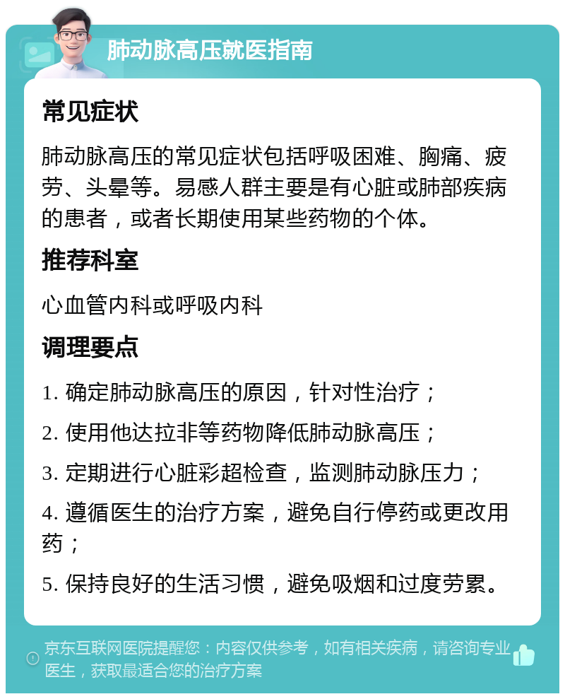 肺动脉高压就医指南 常见症状 肺动脉高压的常见症状包括呼吸困难、胸痛、疲劳、头晕等。易感人群主要是有心脏或肺部疾病的患者，或者长期使用某些药物的个体。 推荐科室 心血管内科或呼吸内科 调理要点 1. 确定肺动脉高压的原因，针对性治疗； 2. 使用他达拉非等药物降低肺动脉高压； 3. 定期进行心脏彩超检查，监测肺动脉压力； 4. 遵循医生的治疗方案，避免自行停药或更改用药； 5. 保持良好的生活习惯，避免吸烟和过度劳累。