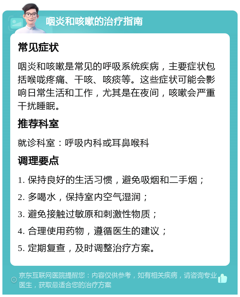 咽炎和咳嗽的治疗指南 常见症状 咽炎和咳嗽是常见的呼吸系统疾病，主要症状包括喉咙疼痛、干咳、咳痰等。这些症状可能会影响日常生活和工作，尤其是在夜间，咳嗽会严重干扰睡眠。 推荐科室 就诊科室：呼吸内科或耳鼻喉科 调理要点 1. 保持良好的生活习惯，避免吸烟和二手烟； 2. 多喝水，保持室内空气湿润； 3. 避免接触过敏原和刺激性物质； 4. 合理使用药物，遵循医生的建议； 5. 定期复查，及时调整治疗方案。