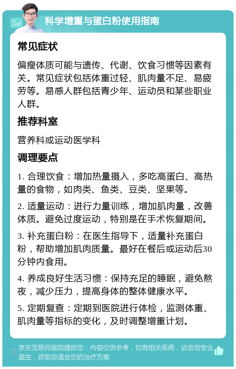 科学增重与蛋白粉使用指南 常见症状 偏瘦体质可能与遗传、代谢、饮食习惯等因素有关。常见症状包括体重过轻、肌肉量不足、易疲劳等。易感人群包括青少年、运动员和某些职业人群。 推荐科室 营养科或运动医学科 调理要点 1. 合理饮食：增加热量摄入，多吃高蛋白、高热量的食物，如肉类、鱼类、豆类、坚果等。 2. 适量运动：进行力量训练，增加肌肉量，改善体质。避免过度运动，特别是在手术恢复期间。 3. 补充蛋白粉：在医生指导下，适量补充蛋白粉，帮助增加肌肉质量。最好在餐后或运动后30分钟内食用。 4. 养成良好生活习惯：保持充足的睡眠，避免熬夜，减少压力，提高身体的整体健康水平。 5. 定期复查：定期到医院进行体检，监测体重、肌肉量等指标的变化，及时调整增重计划。