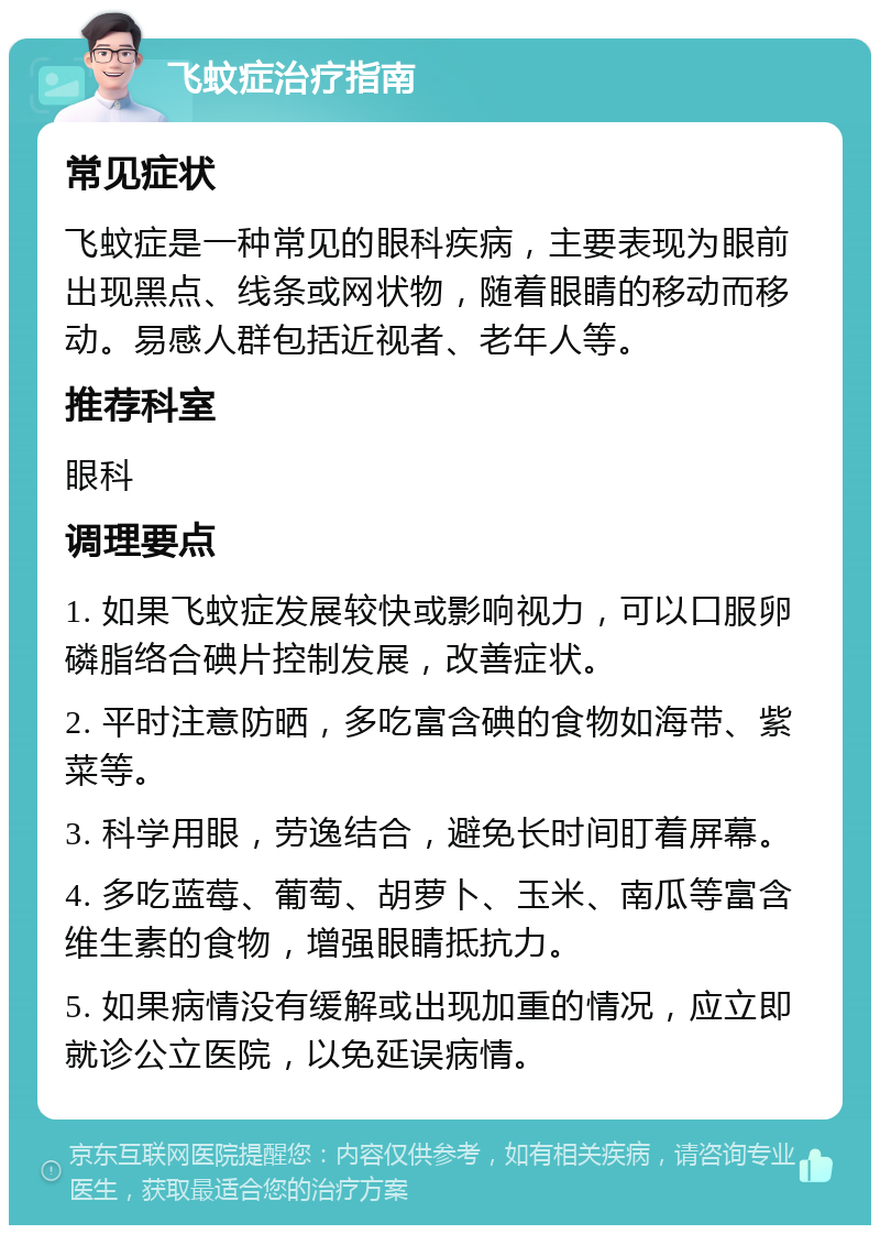 飞蚊症治疗指南 常见症状 飞蚊症是一种常见的眼科疾病，主要表现为眼前出现黑点、线条或网状物，随着眼睛的移动而移动。易感人群包括近视者、老年人等。 推荐科室 眼科 调理要点 1. 如果飞蚊症发展较快或影响视力，可以口服卵磷脂络合碘片控制发展，改善症状。 2. 平时注意防晒，多吃富含碘的食物如海带、紫菜等。 3. 科学用眼，劳逸结合，避免长时间盯着屏幕。 4. 多吃蓝莓、葡萄、胡萝卜、玉米、南瓜等富含维生素的食物，增强眼睛抵抗力。 5. 如果病情没有缓解或出现加重的情况，应立即就诊公立医院，以免延误病情。