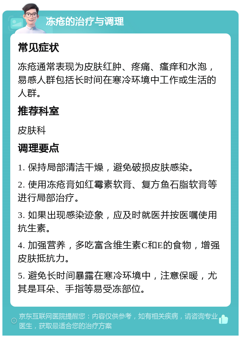 冻疮的治疗与调理 常见症状 冻疮通常表现为皮肤红肿、疼痛、瘙痒和水泡，易感人群包括长时间在寒冷环境中工作或生活的人群。 推荐科室 皮肤科 调理要点 1. 保持局部清洁干燥，避免破损皮肤感染。 2. 使用冻疮膏如红霉素软膏、复方鱼石脂软膏等进行局部治疗。 3. 如果出现感染迹象，应及时就医并按医嘱使用抗生素。 4. 加强营养，多吃富含维生素C和E的食物，增强皮肤抵抗力。 5. 避免长时间暴露在寒冷环境中，注意保暖，尤其是耳朵、手指等易受冻部位。