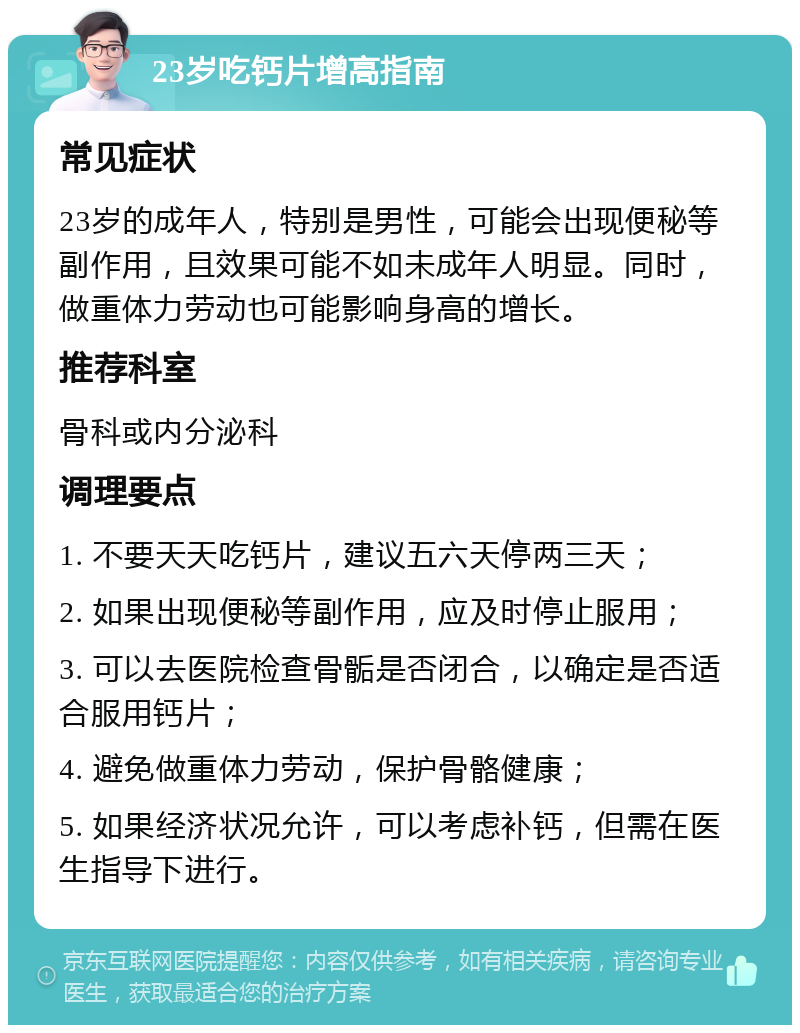 23岁吃钙片增高指南 常见症状 23岁的成年人，特别是男性，可能会出现便秘等副作用，且效果可能不如未成年人明显。同时，做重体力劳动也可能影响身高的增长。 推荐科室 骨科或内分泌科 调理要点 1. 不要天天吃钙片，建议五六天停两三天； 2. 如果出现便秘等副作用，应及时停止服用； 3. 可以去医院检查骨骺是否闭合，以确定是否适合服用钙片； 4. 避免做重体力劳动，保护骨骼健康； 5. 如果经济状况允许，可以考虑补钙，但需在医生指导下进行。