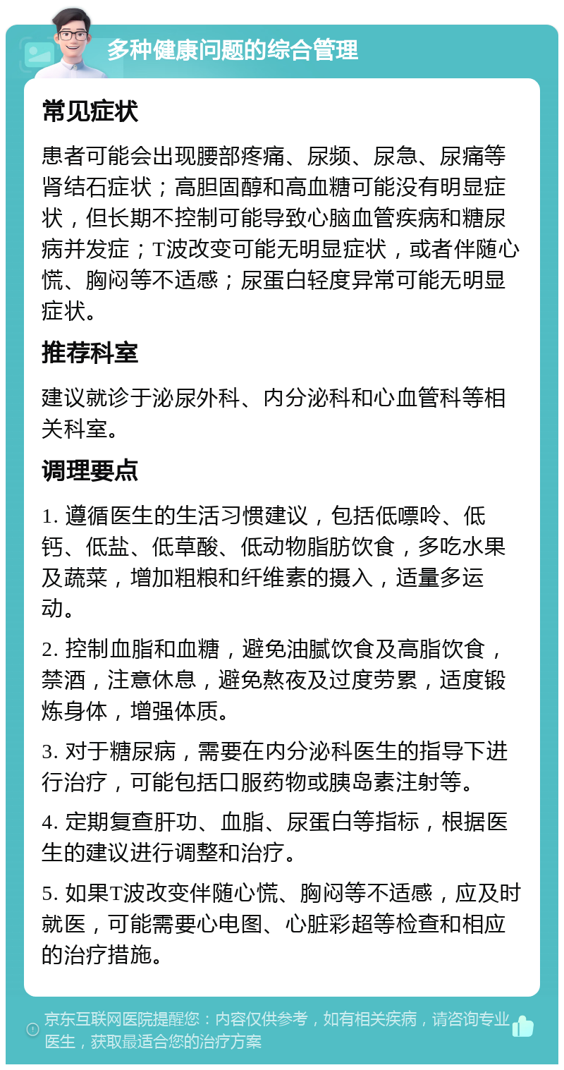 多种健康问题的综合管理 常见症状 患者可能会出现腰部疼痛、尿频、尿急、尿痛等肾结石症状；高胆固醇和高血糖可能没有明显症状，但长期不控制可能导致心脑血管疾病和糖尿病并发症；T波改变可能无明显症状，或者伴随心慌、胸闷等不适感；尿蛋白轻度异常可能无明显症状。 推荐科室 建议就诊于泌尿外科、内分泌科和心血管科等相关科室。 调理要点 1. 遵循医生的生活习惯建议，包括低嘌呤、低钙、低盐、低草酸、低动物脂肪饮食，多吃水果及蔬菜，增加粗粮和纤维素的摄入，适量多运动。 2. 控制血脂和血糖，避免油腻饮食及高脂饮食，禁酒，注意休息，避免熬夜及过度劳累，适度锻炼身体，增强体质。 3. 对于糖尿病，需要在内分泌科医生的指导下进行治疗，可能包括口服药物或胰岛素注射等。 4. 定期复查肝功、血脂、尿蛋白等指标，根据医生的建议进行调整和治疗。 5. 如果T波改变伴随心慌、胸闷等不适感，应及时就医，可能需要心电图、心脏彩超等检查和相应的治疗措施。