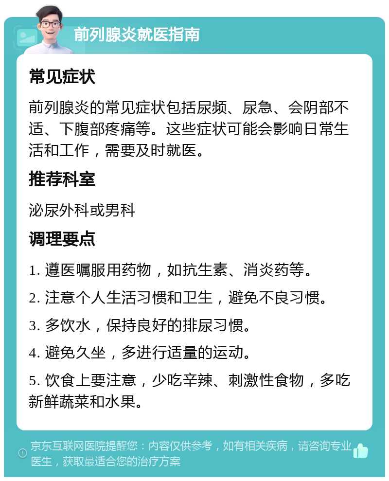 前列腺炎就医指南 常见症状 前列腺炎的常见症状包括尿频、尿急、会阴部不适、下腹部疼痛等。这些症状可能会影响日常生活和工作，需要及时就医。 推荐科室 泌尿外科或男科 调理要点 1. 遵医嘱服用药物，如抗生素、消炎药等。 2. 注意个人生活习惯和卫生，避免不良习惯。 3. 多饮水，保持良好的排尿习惯。 4. 避免久坐，多进行适量的运动。 5. 饮食上要注意，少吃辛辣、刺激性食物，多吃新鲜蔬菜和水果。