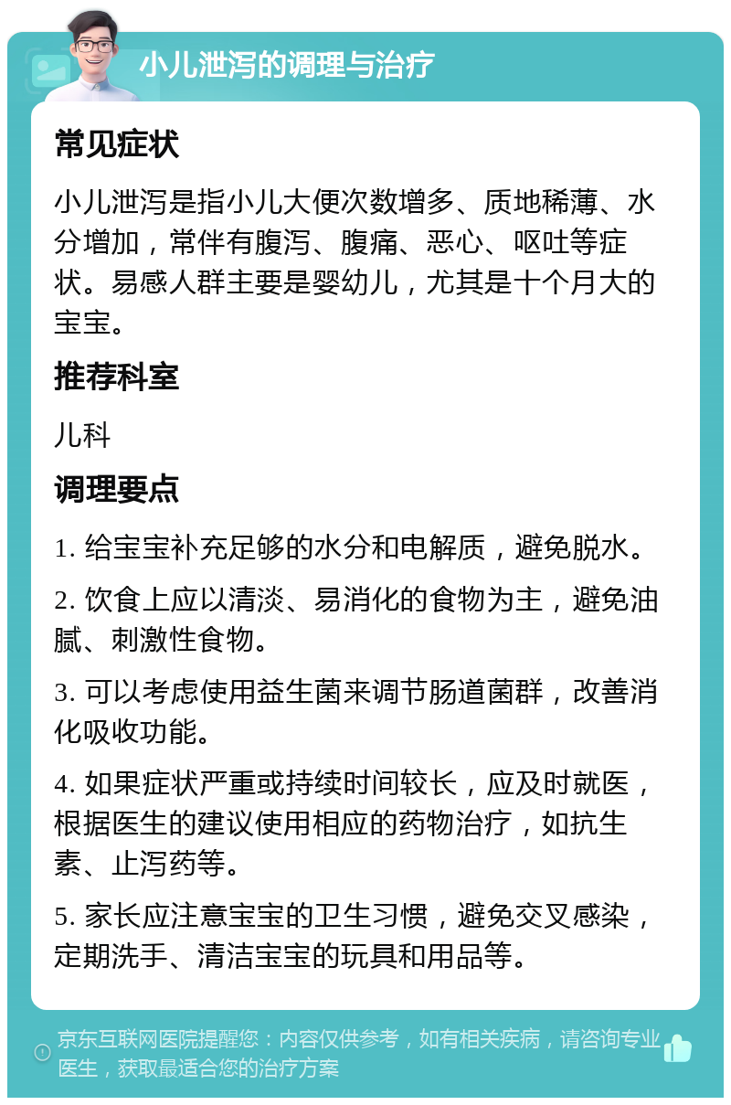 小儿泄泻的调理与治疗 常见症状 小儿泄泻是指小儿大便次数增多、质地稀薄、水分增加，常伴有腹泻、腹痛、恶心、呕吐等症状。易感人群主要是婴幼儿，尤其是十个月大的宝宝。 推荐科室 儿科 调理要点 1. 给宝宝补充足够的水分和电解质，避免脱水。 2. 饮食上应以清淡、易消化的食物为主，避免油腻、刺激性食物。 3. 可以考虑使用益生菌来调节肠道菌群，改善消化吸收功能。 4. 如果症状严重或持续时间较长，应及时就医，根据医生的建议使用相应的药物治疗，如抗生素、止泻药等。 5. 家长应注意宝宝的卫生习惯，避免交叉感染，定期洗手、清洁宝宝的玩具和用品等。