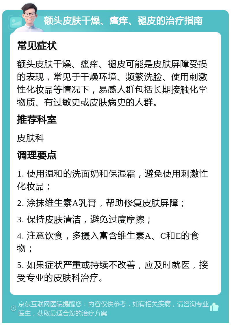 额头皮肤干燥、瘙痒、褪皮的治疗指南 常见症状 额头皮肤干燥、瘙痒、褪皮可能是皮肤屏障受损的表现，常见于干燥环境、频繁洗脸、使用刺激性化妆品等情况下，易感人群包括长期接触化学物质、有过敏史或皮肤病史的人群。 推荐科室 皮肤科 调理要点 1. 使用温和的洗面奶和保湿霜，避免使用刺激性化妆品； 2. 涂抹维生素A乳膏，帮助修复皮肤屏障； 3. 保持皮肤清洁，避免过度摩擦； 4. 注意饮食，多摄入富含维生素A、C和E的食物； 5. 如果症状严重或持续不改善，应及时就医，接受专业的皮肤科治疗。