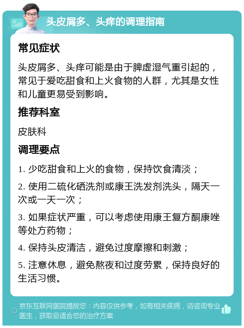 头皮屑多、头痒的调理指南 常见症状 头皮屑多、头痒可能是由于脾虚湿气重引起的，常见于爱吃甜食和上火食物的人群，尤其是女性和儿童更易受到影响。 推荐科室 皮肤科 调理要点 1. 少吃甜食和上火的食物，保持饮食清淡； 2. 使用二硫化硒洗剂或康王洗发剂洗头，隔天一次或一天一次； 3. 如果症状严重，可以考虑使用康王复方酮康唑等处方药物； 4. 保持头皮清洁，避免过度摩擦和刺激； 5. 注意休息，避免熬夜和过度劳累，保持良好的生活习惯。