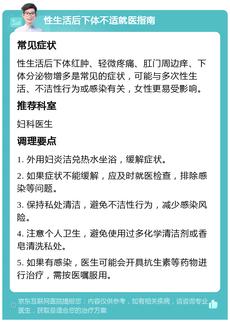 性生活后下体不适就医指南 常见症状 性生活后下体红肿、轻微疼痛、肛门周边痒、下体分泌物增多是常见的症状，可能与多次性生活、不洁性行为或感染有关，女性更易受影响。 推荐科室 妇科医生 调理要点 1. 外用妇炎洁兑热水坐浴，缓解症状。 2. 如果症状不能缓解，应及时就医检查，排除感染等问题。 3. 保持私处清洁，避免不洁性行为，减少感染风险。 4. 注意个人卫生，避免使用过多化学清洁剂或香皂清洗私处。 5. 如果有感染，医生可能会开具抗生素等药物进行治疗，需按医嘱服用。