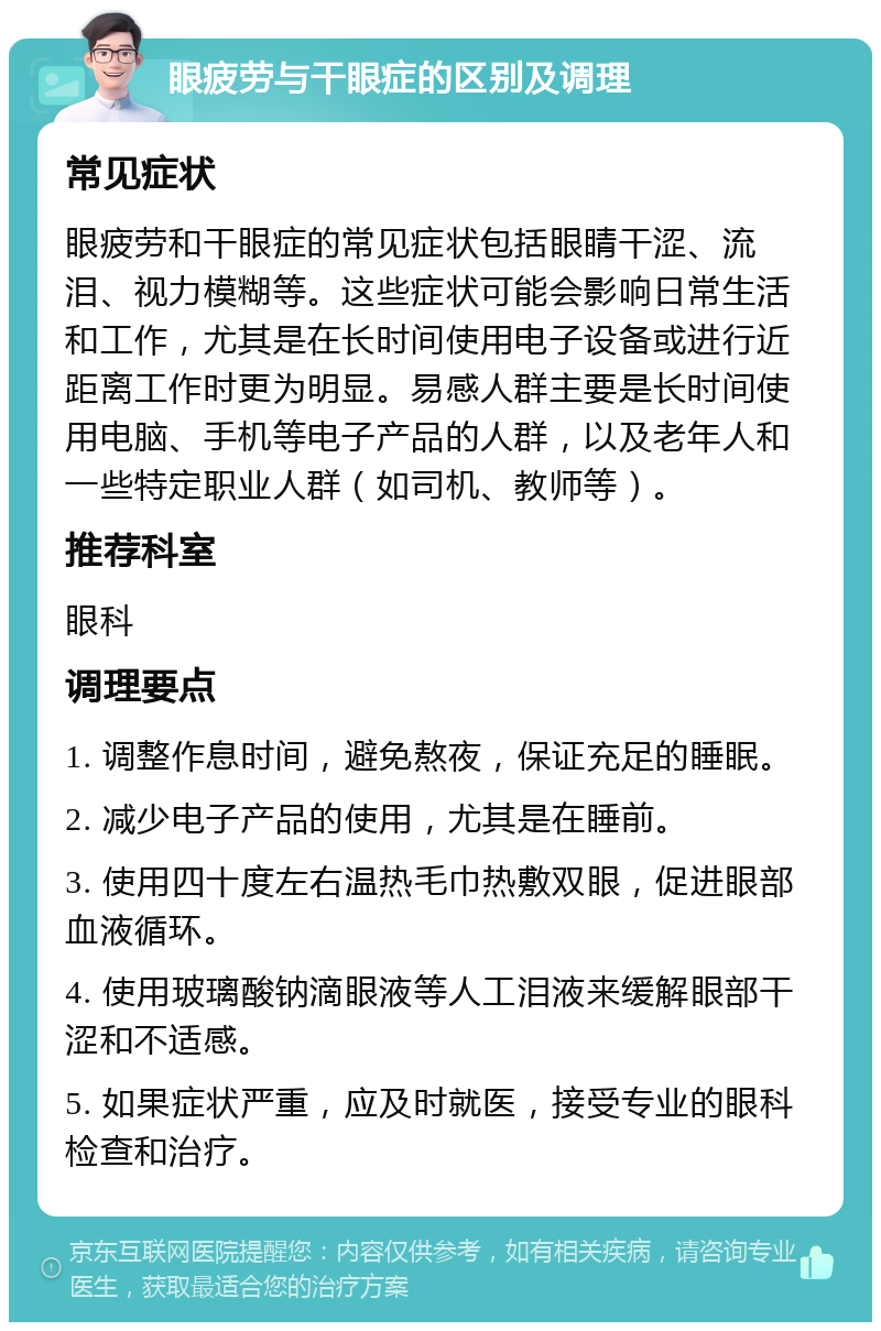 眼疲劳与干眼症的区别及调理 常见症状 眼疲劳和干眼症的常见症状包括眼睛干涩、流泪、视力模糊等。这些症状可能会影响日常生活和工作，尤其是在长时间使用电子设备或进行近距离工作时更为明显。易感人群主要是长时间使用电脑、手机等电子产品的人群，以及老年人和一些特定职业人群（如司机、教师等）。 推荐科室 眼科 调理要点 1. 调整作息时间，避免熬夜，保证充足的睡眠。 2. 减少电子产品的使用，尤其是在睡前。 3. 使用四十度左右温热毛巾热敷双眼，促进眼部血液循环。 4. 使用玻璃酸钠滴眼液等人工泪液来缓解眼部干涩和不适感。 5. 如果症状严重，应及时就医，接受专业的眼科检查和治疗。