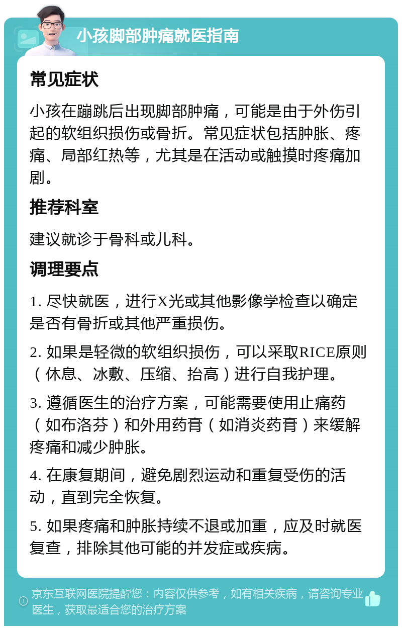 小孩脚部肿痛就医指南 常见症状 小孩在蹦跳后出现脚部肿痛，可能是由于外伤引起的软组织损伤或骨折。常见症状包括肿胀、疼痛、局部红热等，尤其是在活动或触摸时疼痛加剧。 推荐科室 建议就诊于骨科或儿科。 调理要点 1. 尽快就医，进行X光或其他影像学检查以确定是否有骨折或其他严重损伤。 2. 如果是轻微的软组织损伤，可以采取RICE原则（休息、冰敷、压缩、抬高）进行自我护理。 3. 遵循医生的治疗方案，可能需要使用止痛药（如布洛芬）和外用药膏（如消炎药膏）来缓解疼痛和减少肿胀。 4. 在康复期间，避免剧烈运动和重复受伤的活动，直到完全恢复。 5. 如果疼痛和肿胀持续不退或加重，应及时就医复查，排除其他可能的并发症或疾病。