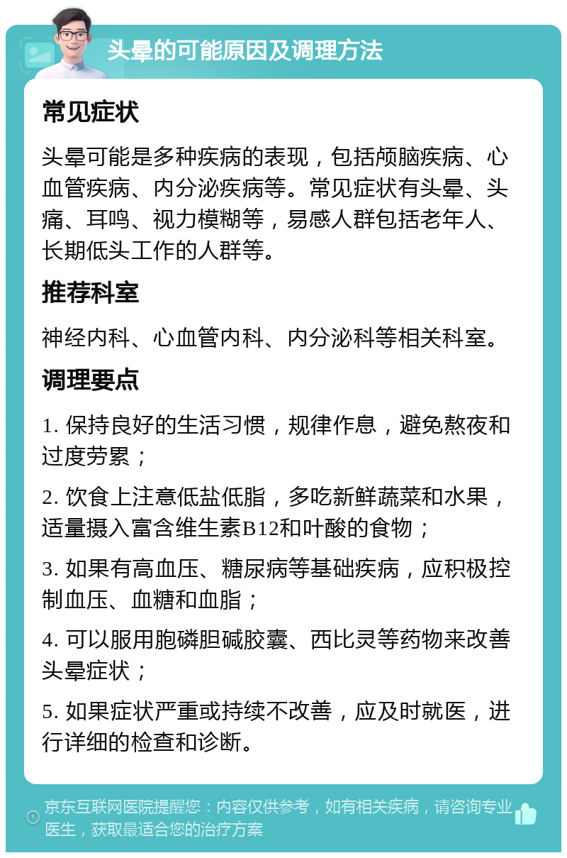 头晕的可能原因及调理方法 常见症状 头晕可能是多种疾病的表现，包括颅脑疾病、心血管疾病、内分泌疾病等。常见症状有头晕、头痛、耳鸣、视力模糊等，易感人群包括老年人、长期低头工作的人群等。 推荐科室 神经内科、心血管内科、内分泌科等相关科室。 调理要点 1. 保持良好的生活习惯，规律作息，避免熬夜和过度劳累； 2. 饮食上注意低盐低脂，多吃新鲜蔬菜和水果，适量摄入富含维生素B12和叶酸的食物； 3. 如果有高血压、糖尿病等基础疾病，应积极控制血压、血糖和血脂； 4. 可以服用胞磷胆碱胶囊、西比灵等药物来改善头晕症状； 5. 如果症状严重或持续不改善，应及时就医，进行详细的检查和诊断。