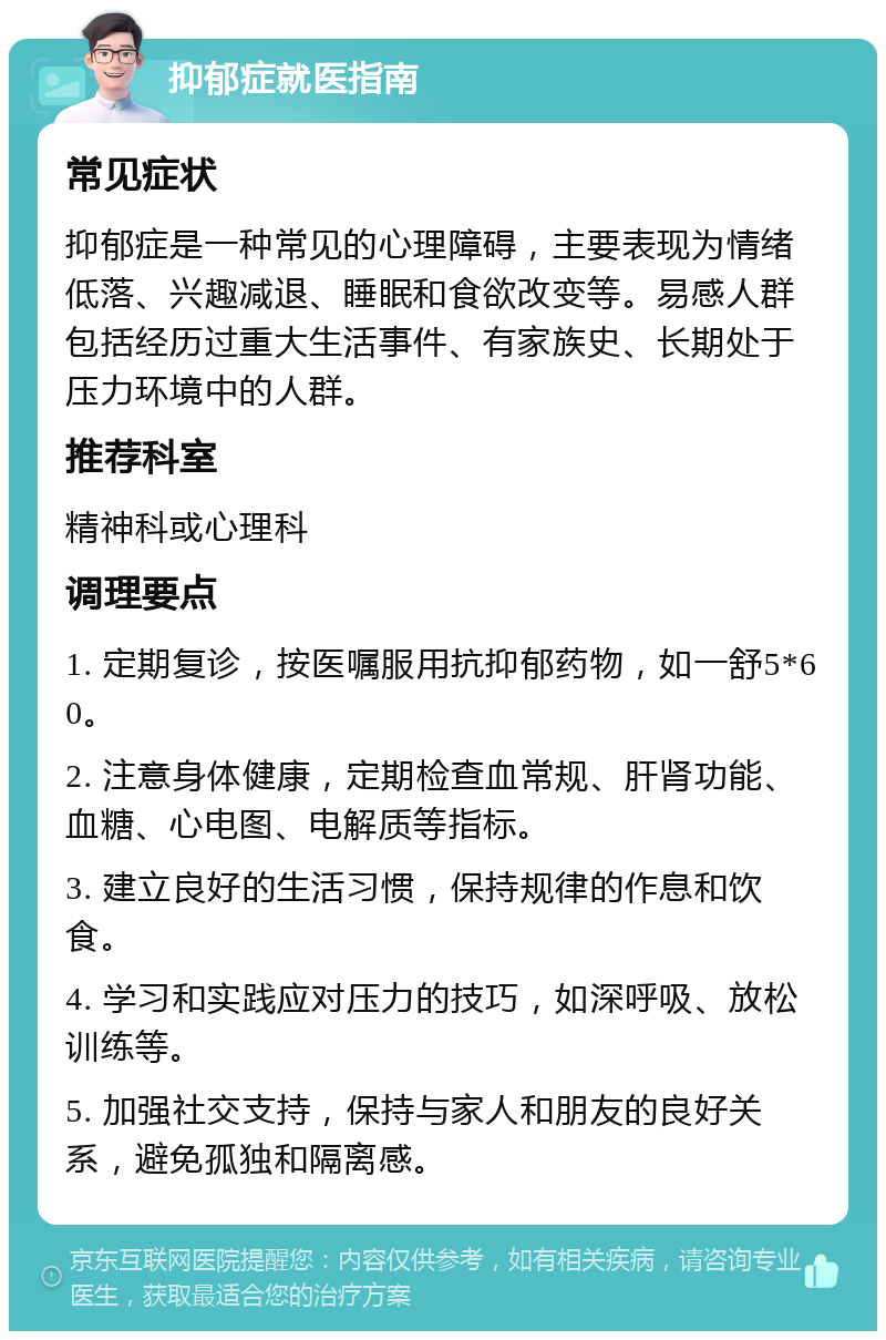 抑郁症就医指南 常见症状 抑郁症是一种常见的心理障碍，主要表现为情绪低落、兴趣减退、睡眠和食欲改变等。易感人群包括经历过重大生活事件、有家族史、长期处于压力环境中的人群。 推荐科室 精神科或心理科 调理要点 1. 定期复诊，按医嘱服用抗抑郁药物，如一舒5*60。 2. 注意身体健康，定期检查血常规、肝肾功能、血糖、心电图、电解质等指标。 3. 建立良好的生活习惯，保持规律的作息和饮食。 4. 学习和实践应对压力的技巧，如深呼吸、放松训练等。 5. 加强社交支持，保持与家人和朋友的良好关系，避免孤独和隔离感。