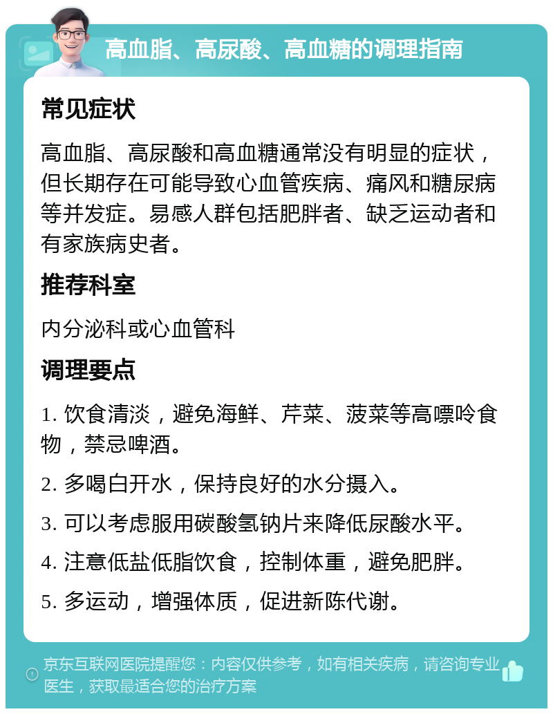 高血脂、高尿酸、高血糖的调理指南 常见症状 高血脂、高尿酸和高血糖通常没有明显的症状，但长期存在可能导致心血管疾病、痛风和糖尿病等并发症。易感人群包括肥胖者、缺乏运动者和有家族病史者。 推荐科室 内分泌科或心血管科 调理要点 1. 饮食清淡，避免海鲜、芹菜、菠菜等高嘌呤食物，禁忌啤酒。 2. 多喝白开水，保持良好的水分摄入。 3. 可以考虑服用碳酸氢钠片来降低尿酸水平。 4. 注意低盐低脂饮食，控制体重，避免肥胖。 5. 多运动，增强体质，促进新陈代谢。