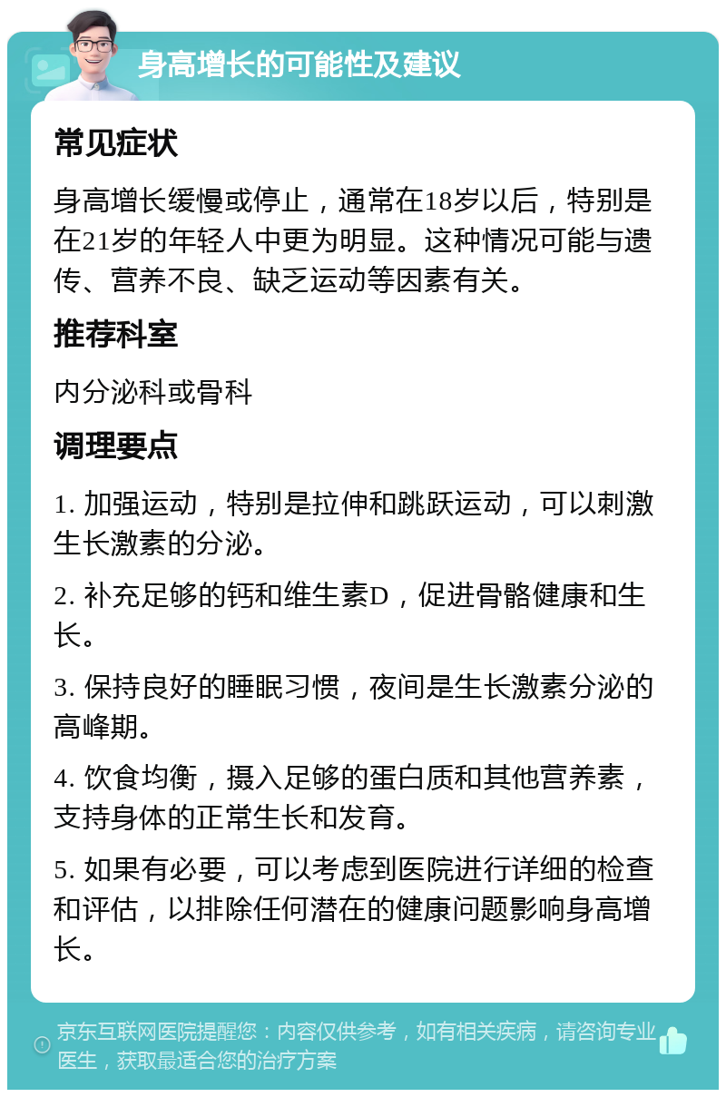 身高增长的可能性及建议 常见症状 身高增长缓慢或停止，通常在18岁以后，特别是在21岁的年轻人中更为明显。这种情况可能与遗传、营养不良、缺乏运动等因素有关。 推荐科室 内分泌科或骨科 调理要点 1. 加强运动，特别是拉伸和跳跃运动，可以刺激生长激素的分泌。 2. 补充足够的钙和维生素D，促进骨骼健康和生长。 3. 保持良好的睡眠习惯，夜间是生长激素分泌的高峰期。 4. 饮食均衡，摄入足够的蛋白质和其他营养素，支持身体的正常生长和发育。 5. 如果有必要，可以考虑到医院进行详细的检查和评估，以排除任何潜在的健康问题影响身高增长。