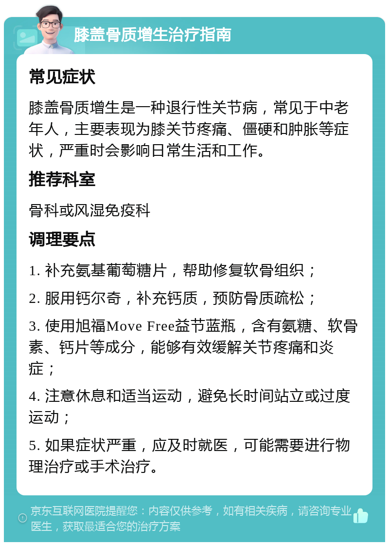 膝盖骨质增生治疗指南 常见症状 膝盖骨质增生是一种退行性关节病，常见于中老年人，主要表现为膝关节疼痛、僵硬和肿胀等症状，严重时会影响日常生活和工作。 推荐科室 骨科或风湿免疫科 调理要点 1. 补充氨基葡萄糖片，帮助修复软骨组织； 2. 服用钙尔奇，补充钙质，预防骨质疏松； 3. 使用旭福Move Free益节蓝瓶，含有氨糖、软骨素、钙片等成分，能够有效缓解关节疼痛和炎症； 4. 注意休息和适当运动，避免长时间站立或过度运动； 5. 如果症状严重，应及时就医，可能需要进行物理治疗或手术治疗。